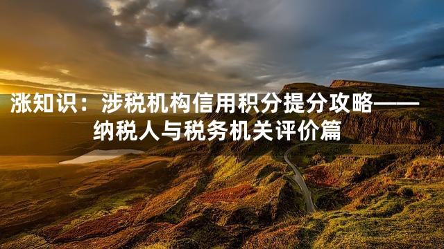 涨知识：涉税机构信用积分提分攻略——纳税人与税务机关评价篇