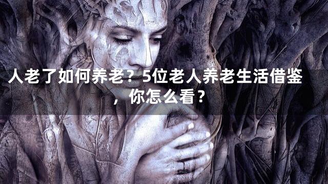 人老了如何养老？5位老人养老生活借鉴，你怎么看？