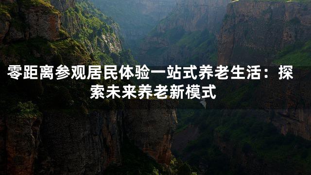 零距离参观居民体验一站式养老生活：探索未来养老新模式
