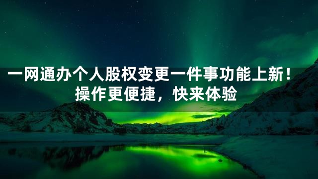 一网通办个人股权变更一件事功能上新！操作更便捷，快来体验