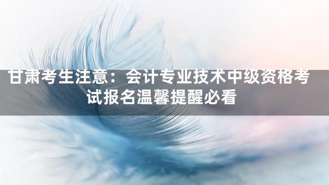 甘肃考生注意：会计专业技术中级资格考试报名温馨提醒必看