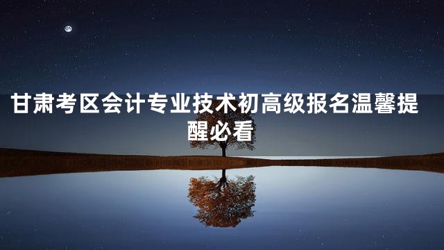 甘肃考区会计专业技术初高级报名温馨提醒必看