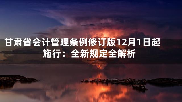 甘肃省会计管理条例修订版12月1日起施行：全新规定全解析