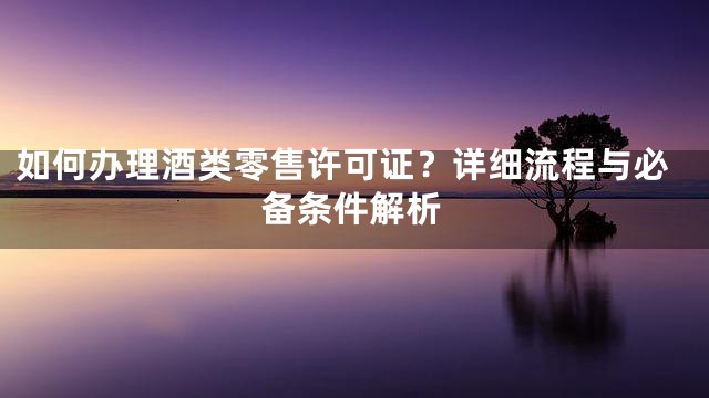 如何办理酒类零售许可证？详细流程与必备条件解析