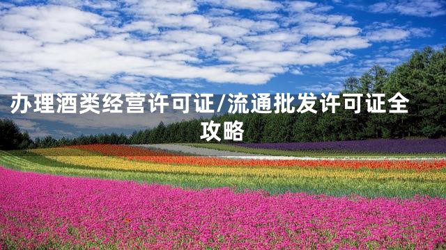 办理酒类经营许可证/流通批发许可证全攻略