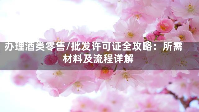 办理酒类零售/批发许可证全攻略：所需材料及流程详解