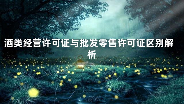 酒类经营许可证与批发零售许可证区别解析