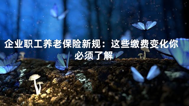企业职工养老保险新规：这些缴费变化你必须了解