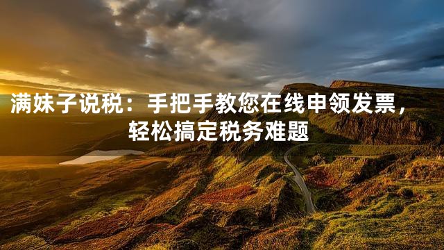 满妹子说税：手把手教您在线申领发票，轻松搞定税务难题