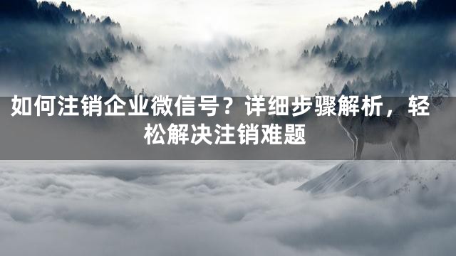 如何注销企业微信号？详细步骤解析，轻松解决注销难题