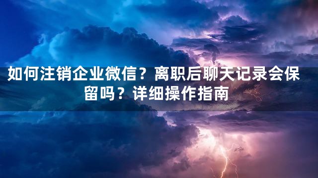 如何注销企业微信？离职后聊天记录会保留吗？详细操作指南
