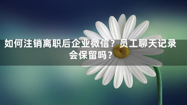 如何注销离职后企业微信？员工聊天记录会保留吗？