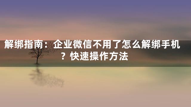 解绑指南：企业微信不用了怎么解绑手机？快速操作方法