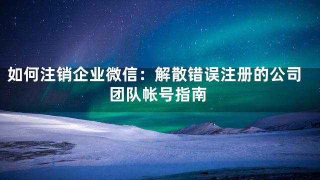 如何注销企业微信：解散错误注册的公司团队帐号指南