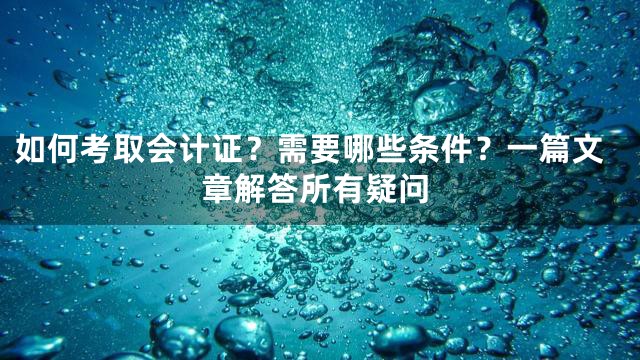 如何考取会计证？需要哪些条件？一篇文章解答所有疑问