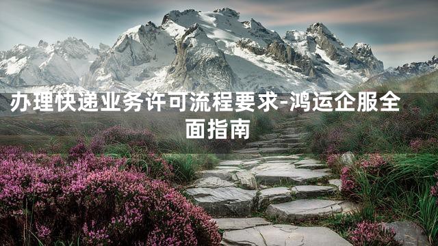 办理快递业务许可流程要求-鸿运企服全面指南