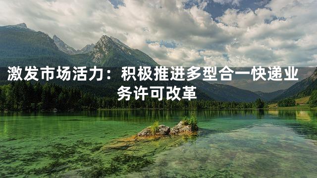 激发市场活力：积极推进多型合一快递业务许可改革