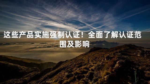 这些产品实施强制认证！全面了解认证范围及影响