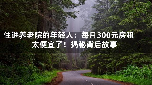 住进养老院的年轻人：每月300元房租太便宜了！揭秘背后故事