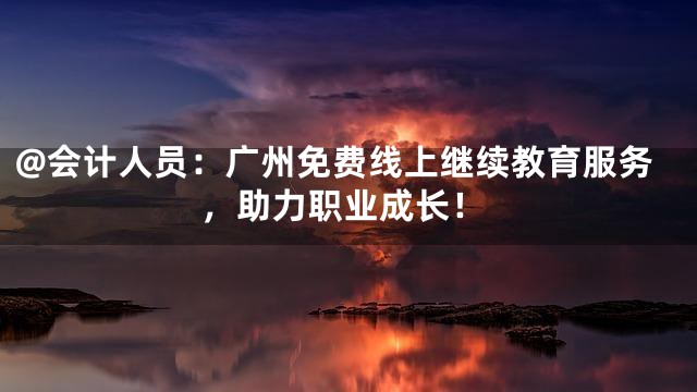 @会计人员：广州免费线上继续教育服务，助力职业成长！