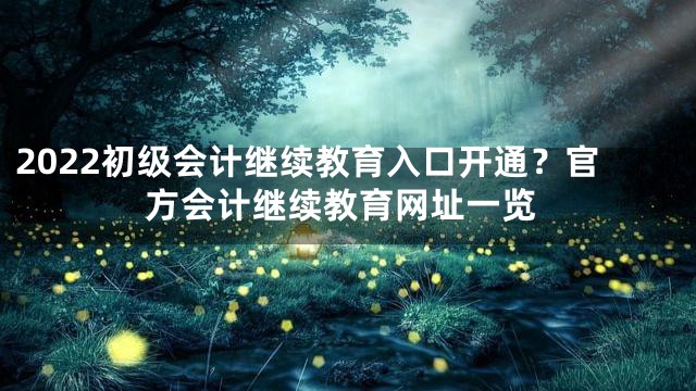 2022初级会计继续教育入口开通？官方会计继续教育网址一览