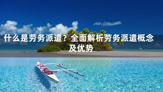 什么是劳务派遣？全面解析劳务派遣概念及优势
