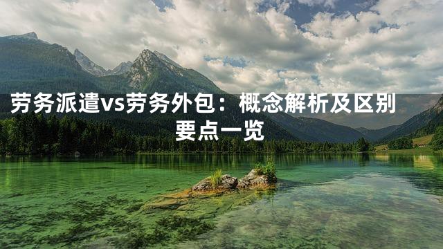 劳务派遣vs劳务外包：概念解析及区别要点一览