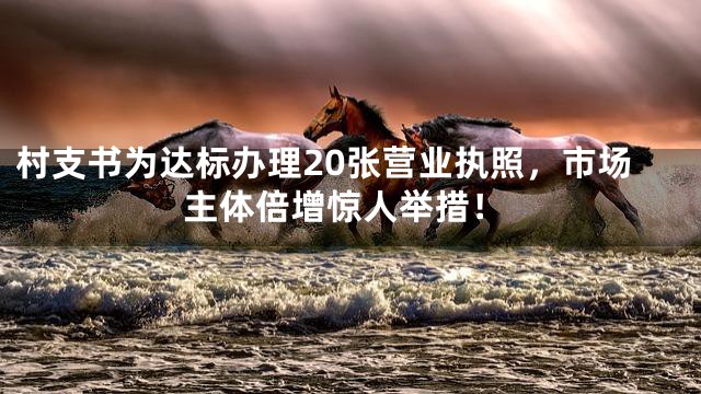 村支书为达标办理20张营业执照，市场主体倍增惊人举措！