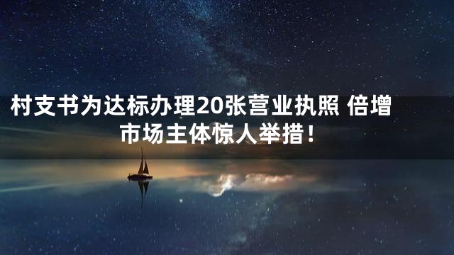 村支书为达标办理20张营业执照 倍增市场主体惊人举措！