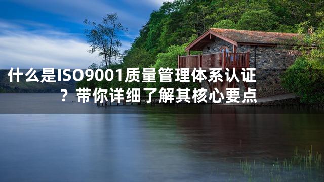 什么是ISO9001质量管理体系认证？带你详细了解其核心要点