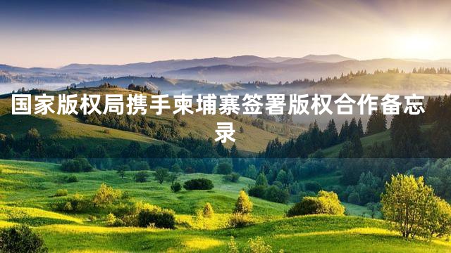 国家版权局携手柬埔寨签署版权合作备忘录