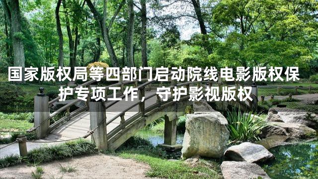 国家版权局等四部门启动院线电影版权保护专项工作，守护影视版权
