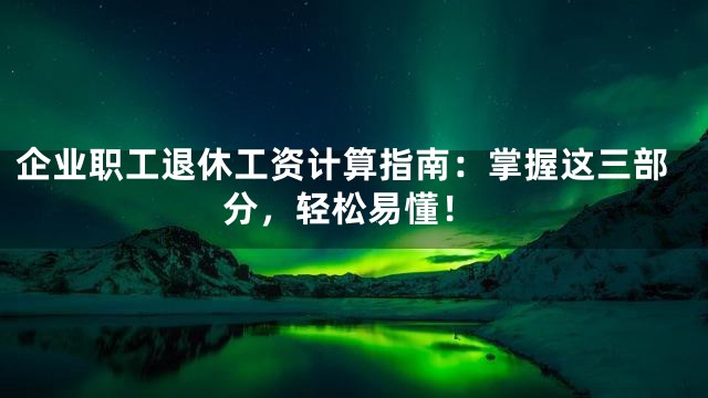 企业职工退休工资计算指南：掌握这三部分，轻松易懂！