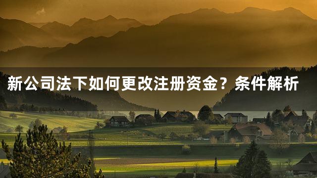 新公司法下如何更改注册资金？条件解析