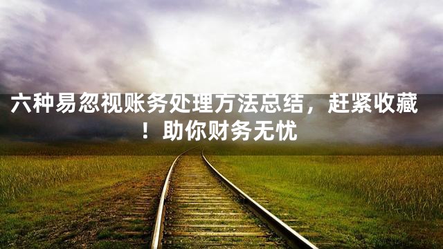 六种易忽视账务处理方法总结，赶紧收藏！助你财务无忧