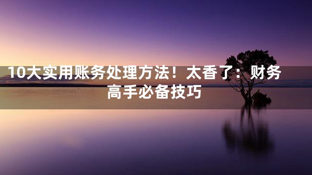 10大实用账务处理方法！太香了：财务高手必备技巧