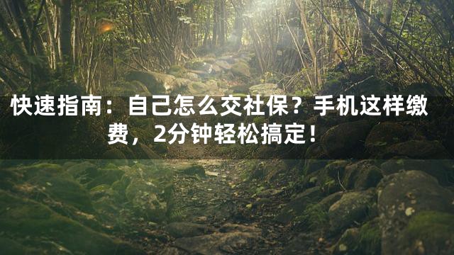 快速指南：自己怎么交社保？手机这样缴费，2分钟轻松搞定！