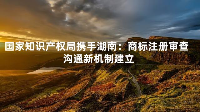 国家知识产权局携手湖南：商标注册审查沟通新机制建立