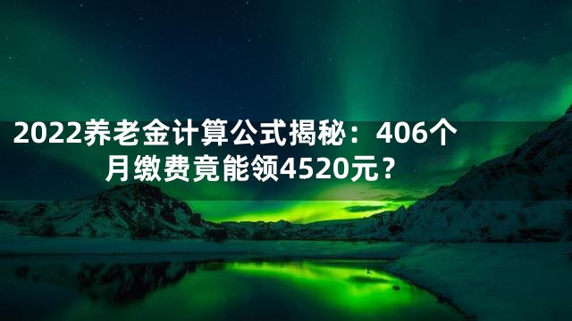 2022养老金计算公式揭秘：406个月缴费竟能领4520元？