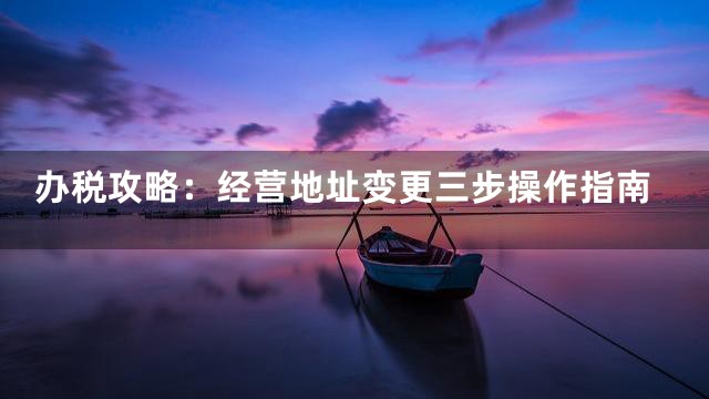办税攻略：经营地址变更三步操作指南