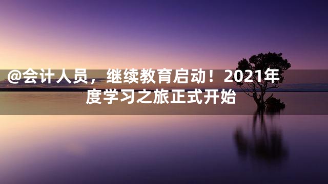 @会计人员，继续教育启动！2021年度学习之旅正式开始