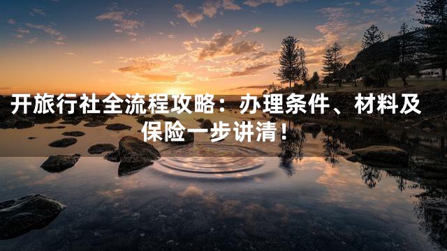 开旅行社全流程攻略：办理条件、材料及保险一步讲清！