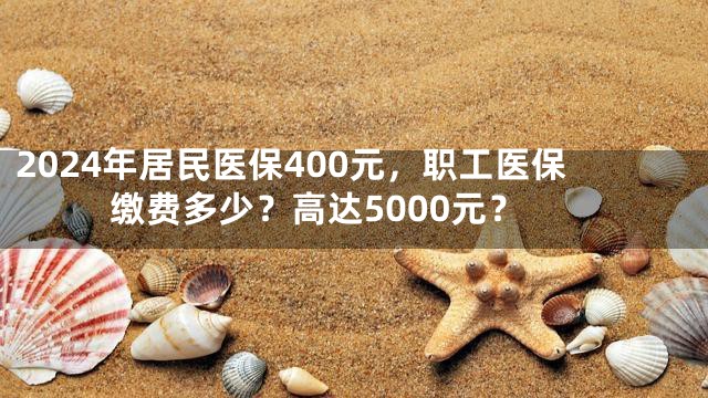 2024年居民医保400元，职工医保缴费多少？高达5000元？