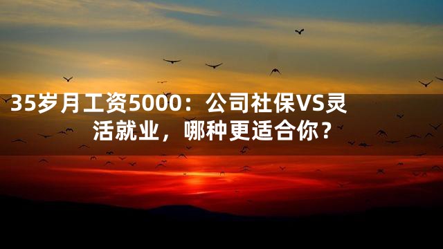 35岁月工资5000：公司社保VS灵活就业，哪种更适合你？