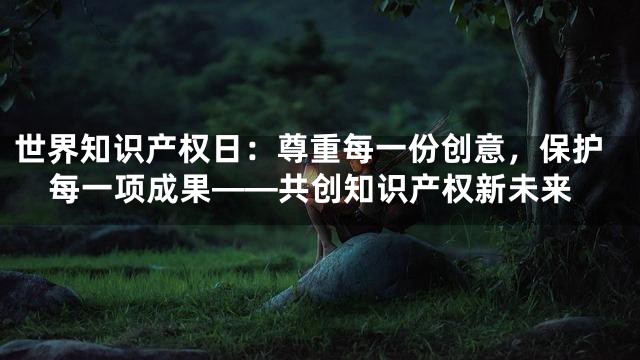 世界知识产权日：尊重每一份创意，保护每一项成果——共创知识产权新未来