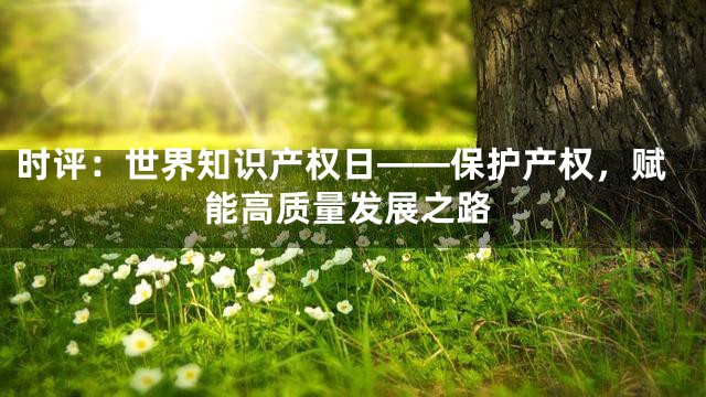 时评：世界知识产权日——保护产权，赋能高质量发展之路