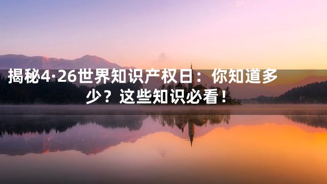 揭秘4·26世界知识产权日：你知道多少？这些知识必看！