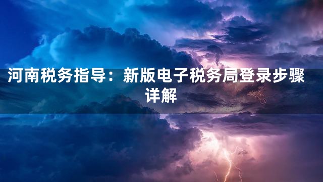 河南税务指导：新版电子税务局登录步骤详解