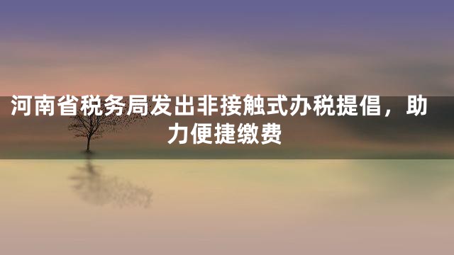 河南省税务局发出非接触式办税提倡，助力便捷缴费
