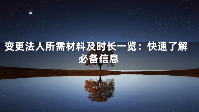 变更法人所需材料及时长一览：快速了解必备信息